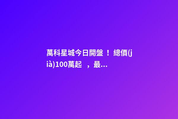 萬科星城今日開盤！總價(jià)100萬起，最高優(yōu)惠10萬